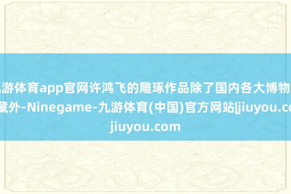 九游体育app官网许鸿飞的雕琢作品除了国内各大博物馆储藏外-Ninegame-九游体育(中国)官方网站|jiuyou.com