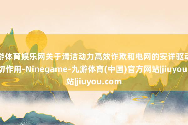 九游体育娱乐网关于清洁动力高效诈欺和电网的安详驱动起到迫切作用-Ninegame-九游体育(中国)官方网站|jiuyou.com