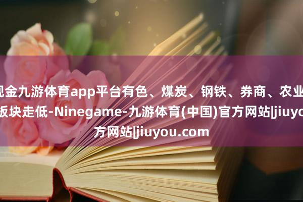 现金九游体育app平台有色、煤炭、钢铁、券商、农业、酿酒等板块走低-Ninegame-九游体育(中国)官方网站|jiuyou.com