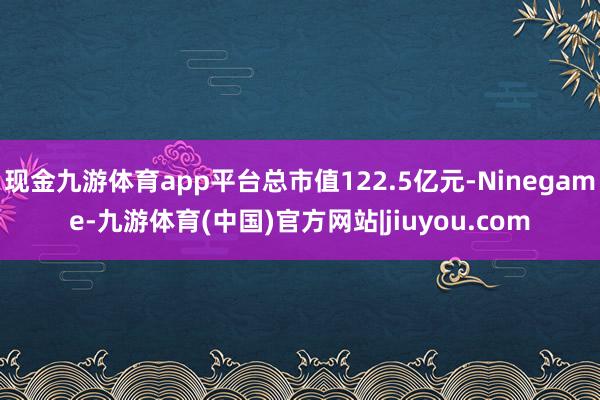 现金九游体育app平台总市值122.5亿元-Ninegame-九游体育(中国)官方网站|jiuyou.com
