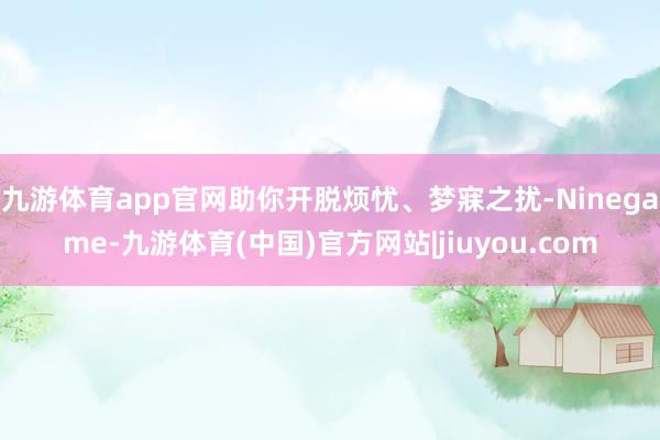 九游体育app官网助你开脱烦忧、梦寐之扰-Ninegame-九游体育(中国)官方网站|jiuyou.com