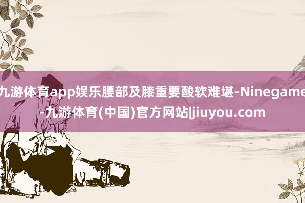 九游体育app娱乐腰部及膝重要酸软难堪-Ninegame-九游体育(中国)官方网站|jiuyou.com