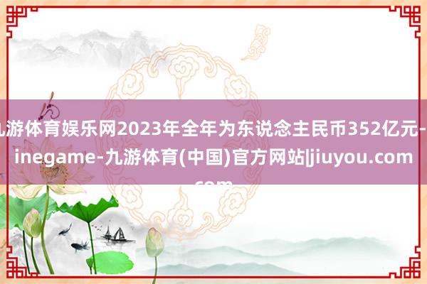 九游体育娱乐网2023年全年为东说念主民币352亿元-Ninegame-九游体育(中国)官方网站|jiuyou.com