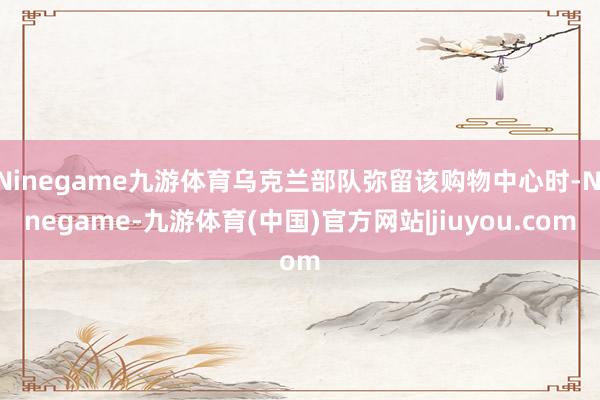 Ninegame九游体育乌克兰部队弥留该购物中心时-Ninegame-九游体育(中国)官方网站|jiuyou.com