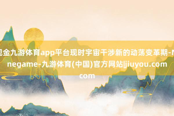 现金九游体育app平台现时宇宙干涉新的动荡变革期-Ninegame-九游体育(中国)官方网站|jiuyou.com