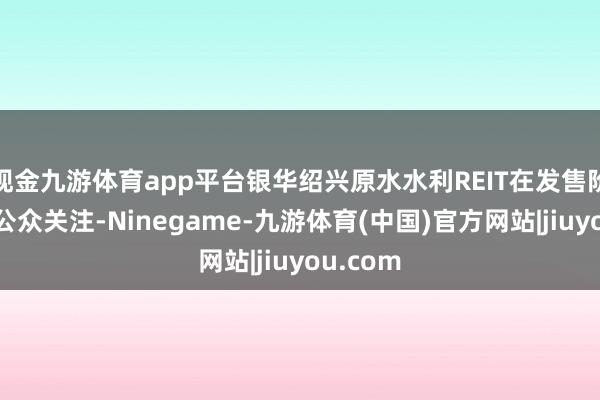 现金九游体育app平台银华绍兴原水水利REIT在发售阶段颇受公众关注-Ninegame-九游体育(中国)官方网站|jiuyou.com