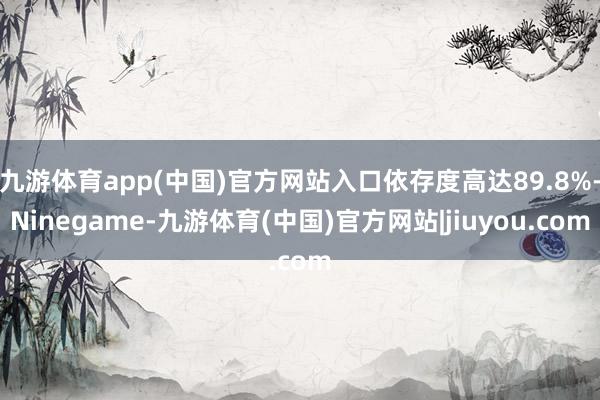 九游体育app(中国)官方网站入口依存度高达89.8%-Ninegame-九游体育(中国)官方网站|jiuyou.com
