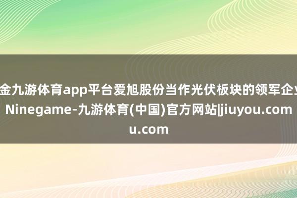 现金九游体育app平台爱旭股份当作光伏板块的领军企业-Ninegame-九游体育(中国)官方网站|jiuyou.com