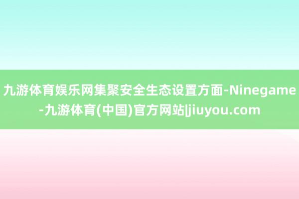 九游体育娱乐网　　集聚安全生态设置方面-Ninegame-九游体育(中国)官方网站|jiuyou.com