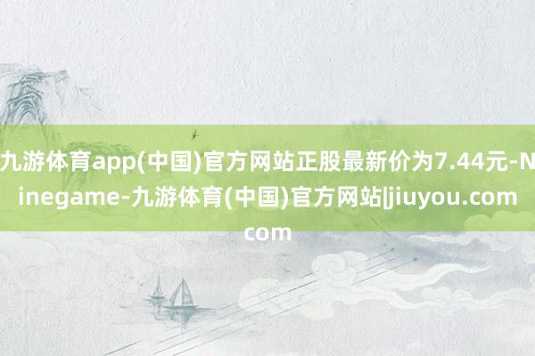 九游体育app(中国)官方网站正股最新价为7.44元-Ninegame-九游体育(中国)官方网站|jiuyou.com