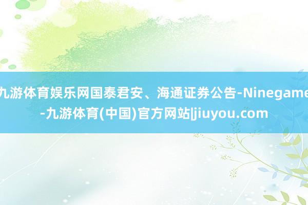 九游体育娱乐网国泰君安、海通证券公告-Ninegame-九游体育(中国)官方网站|jiuyou.com