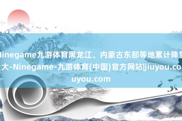 Ninegame九游体育黑龙江、内蒙古东部等地累计降雪量大-Ninegame-九游体育(中国)官方网站|jiuyou.com