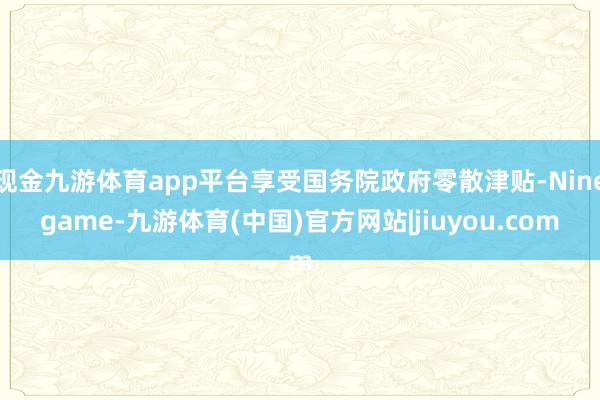现金九游体育app平台享受国务院政府零散津贴-Ninegame-九游体育(中国)官方网站|jiuyou.com