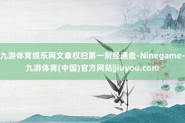 九游体育娱乐网文章权归第一财经通盘-Ninegame-九游体育(中国)官方网站|jiuyou.com