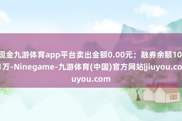 现金九游体育app平台卖出金额0.00元；融券余额10.81万-Ninegame-九游体育(中国)官方网站|jiuyou.com