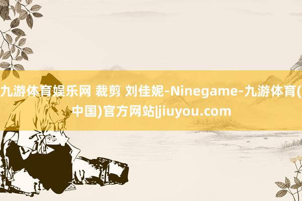 九游体育娱乐网 裁剪 刘佳妮-Ninegame-九游体育(中国)官方网站|jiuyou.com