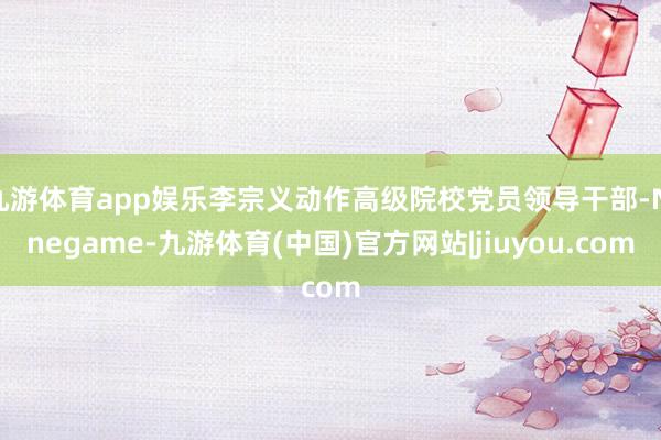 九游体育app娱乐李宗义动作高级院校党员领导干部-Ninegame-九游体育(中国)官方网站|jiuyou.com