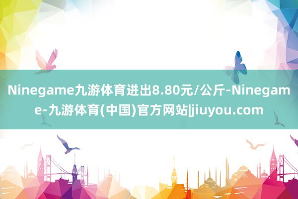 Ninegame九游体育进出8.80元/公斤-Ninegame-九游体育(中国)官方网站|jiuyou.com