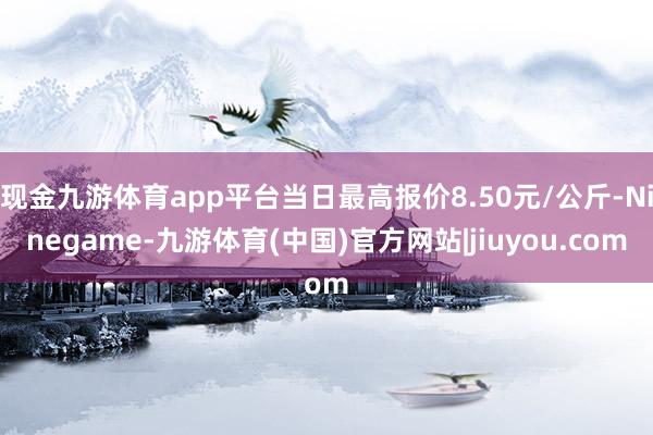 现金九游体育app平台当日最高报价8.50元/公斤-Ninegame-九游体育(中国)官方网站|jiuyou.com