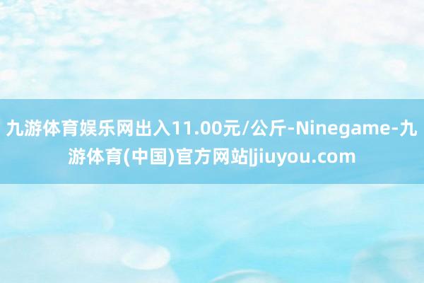 九游体育娱乐网出入11.00元/公斤-Ninegame-九游体育(中国)官方网站|jiuyou.com