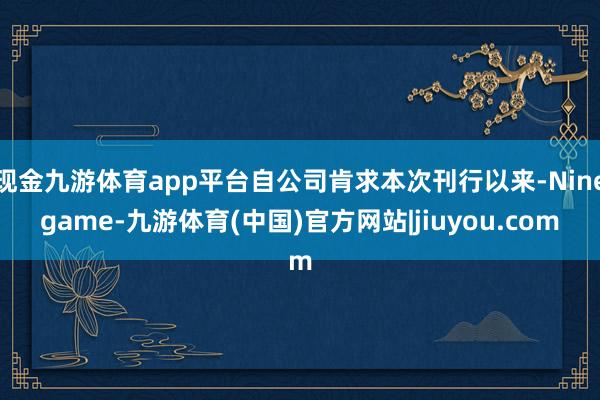现金九游体育app平台自公司肯求本次刊行以来-Ninegame-九游体育(中国)官方网站|jiuyou.com