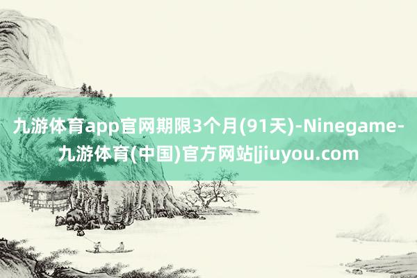 九游体育app官网期限3个月(91天)-Ninegame-九游体育(中国)官方网站|jiuyou.com