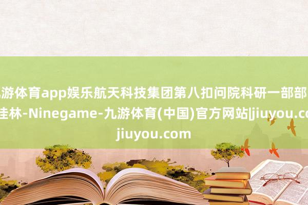 九游体育app娱乐航天科技集团第八扣问院科研一部部长吴佳林-Ninegame-九游体育(中国)官方网站|jiuyou.com