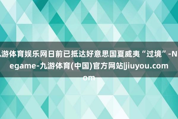 九游体育娱乐网日前已抵达好意思国夏威夷“过境”-Ninegame-九游体育(中国)官方网站|jiuyou.com