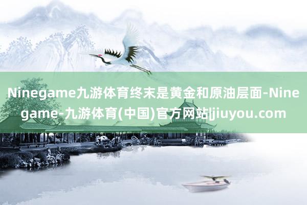 Ninegame九游体育　　终末是黄金和原油层面-Ninegame-九游体育(中国)官方网站|jiuyou.com