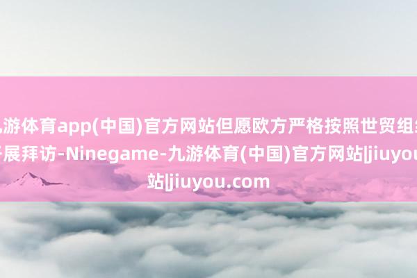 九游体育app(中国)官方网站但愿欧方严格按照世贸组织规则开展拜访-Ninegame-九游体育(中国)官方网站|jiuyou.com