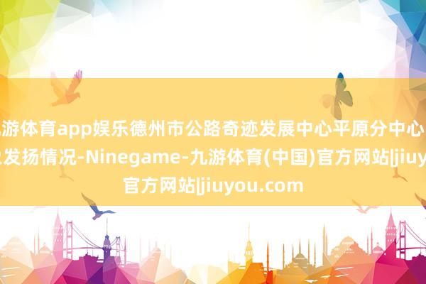 九游体育app娱乐德州市公路奇迹发展中心平原分中心陈述了现象发扬情况-Ninegame-九游体育(中国)官方网站|jiuyou.com