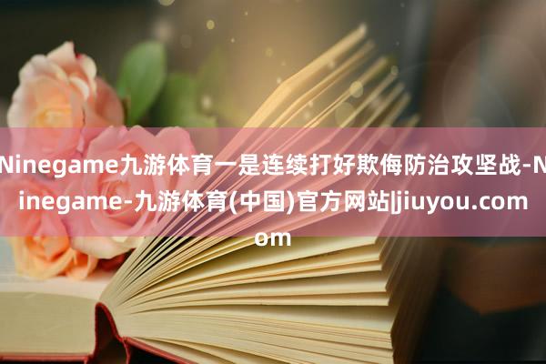Ninegame九游体育　　一是连续打好欺侮防治攻坚战-Ninegame-九游体育(中国)官方网站|jiuyou.com