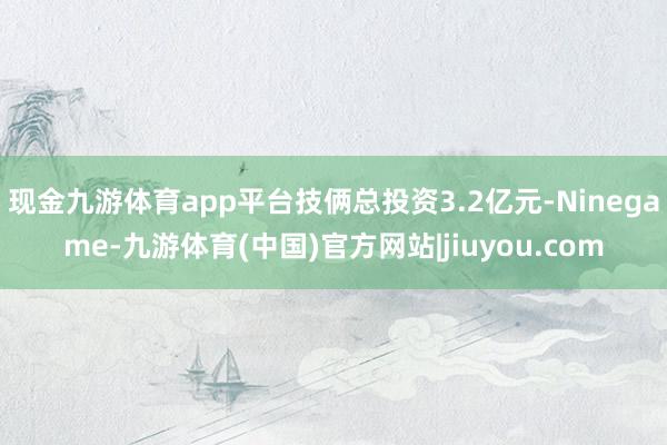 现金九游体育app平台技俩总投资3.2亿元-Ninegame-九游体育(中国)官方网站|jiuyou.com