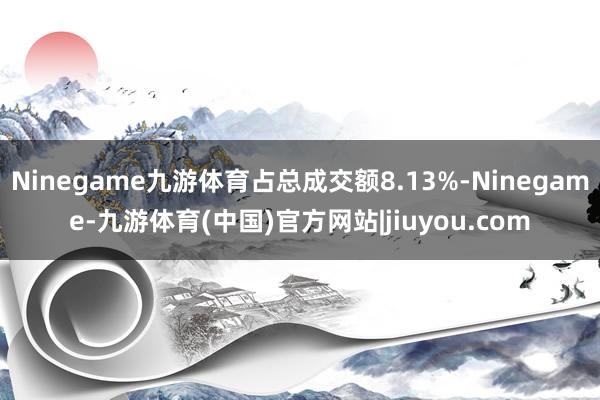 Ninegame九游体育占总成交额8.13%-Ninegame-九游体育(中国)官方网站|jiuyou.com