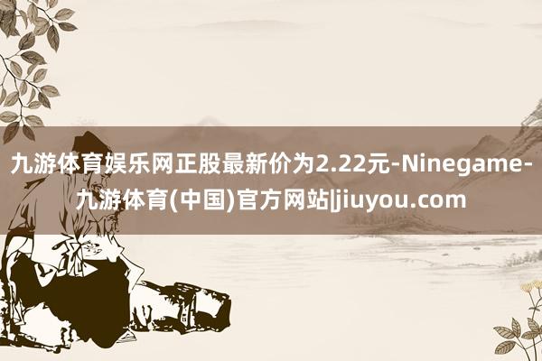 九游体育娱乐网正股最新价为2.22元-Ninegame-九游体育(中国)官方网站|jiuyou.com