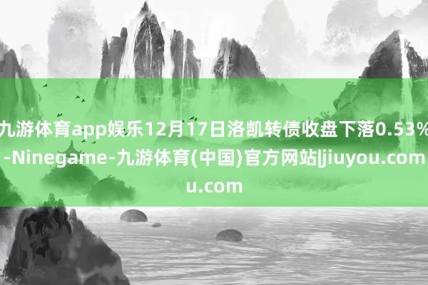 九游体育app娱乐12月17日洛凯转债收盘下落0.53%-Ninegame-九游体育(中国)官方网站|jiuyou.com