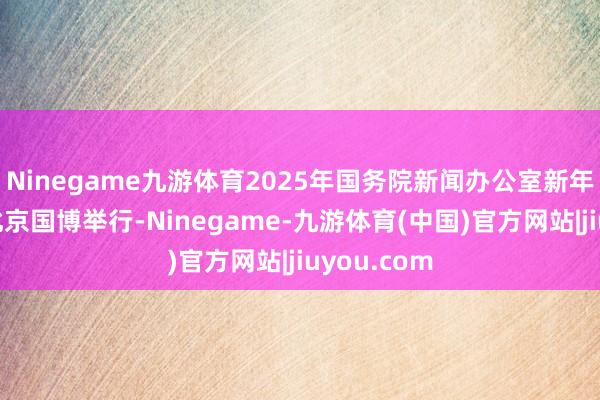 Ninegame九游体育2025年国务院新闻办公室新年迎接会在北京国博举行-Ninegame-九游体育(中国)官方网站|jiuyou.com