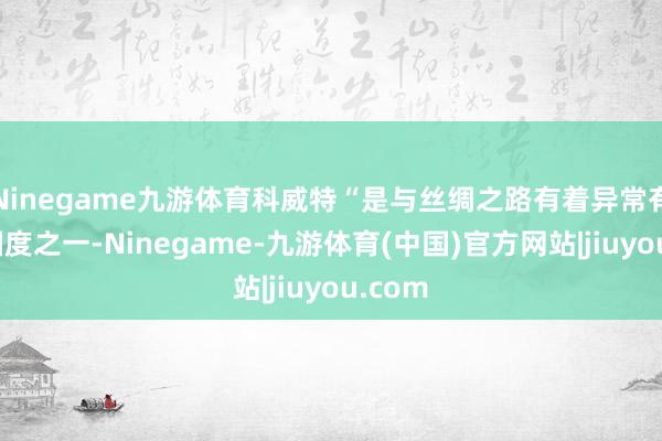 Ninegame九游体育科威特“是与丝绸之路有着异常有关的国度之一-Ninegame-九游体育(中国)官方网站|jiuyou.com