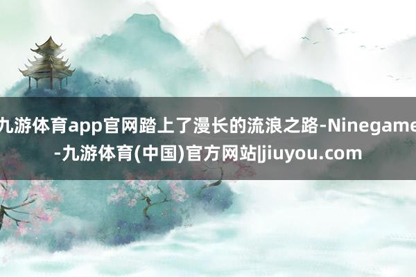 九游体育app官网踏上了漫长的流浪之路-Ninegame-九游体育(中国)官方网站|jiuyou.com