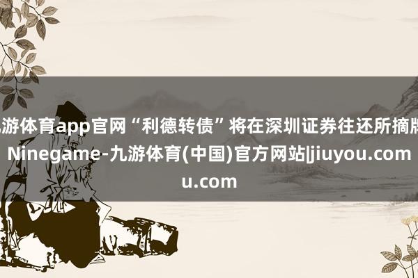 九游体育app官网“利德转债”将在深圳证券往还所摘牌-Ninegame-九游体育(中国)官方网站|jiuyou.com