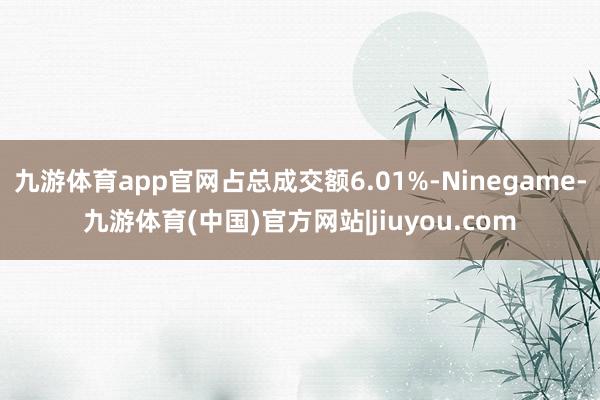 九游体育app官网占总成交额6.01%-Ninegame-九游体育(中国)官方网站|jiuyou.com