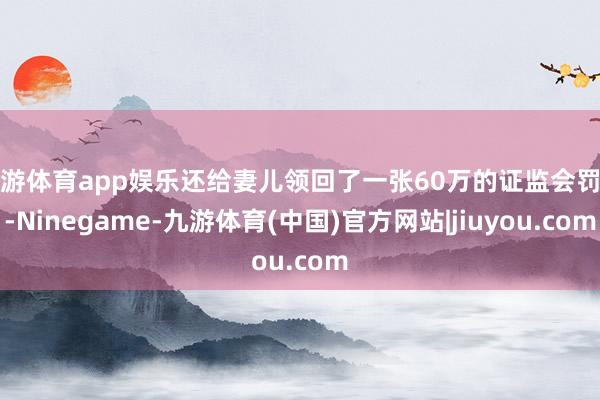 九游体育app娱乐还给妻儿领回了一张60万的证监会罚单-Ninegame-九游体育(中国)官方网站|jiuyou.com