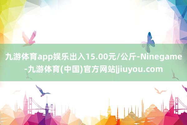 九游体育app娱乐出入15.00元/公斤-Ninegame-九游体育(中国)官方网站|jiuyou.com