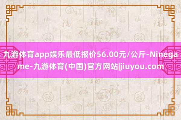 九游体育app娱乐最低报价56.00元/公斤-Ninegame-九游体育(中国)官方网站|jiuyou.com