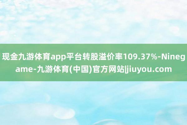 现金九游体育app平台转股溢价率109.37%-Ninegame-九游体育(中国)官方网站|jiuyou.com
