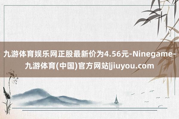 九游体育娱乐网正股最新价为4.56元-Ninegame-九游体育(中国)官方网站|jiuyou.com