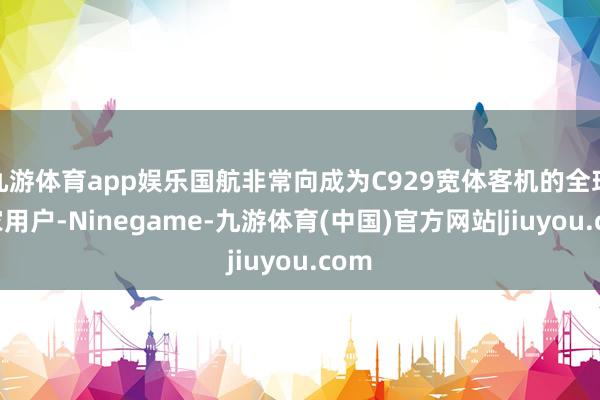 九游体育app娱乐国航非常向成为C929宽体客机的全球首家用户-Ninegame-九游体育(中国)官方网站|jiuyou.com
