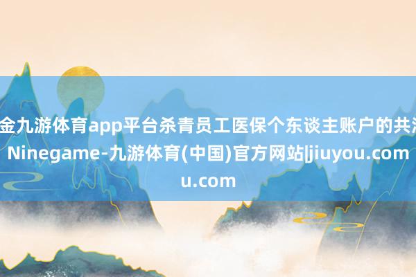 现金九游体育app平台杀青员工医保个东谈主账户的共济-Ninegame-九游体育(中国)官方网站|jiuyou.com