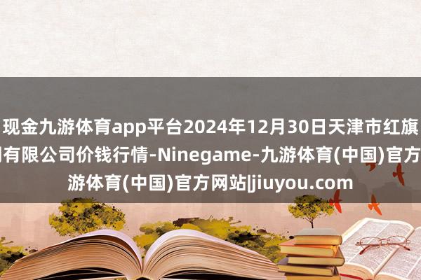 现金九游体育app平台2024年12月30日天津市红旗农贸空洞批发阛阓有限公司价钱行情-Ninegame-九游体育(中国)官方网站|jiuyou.com
