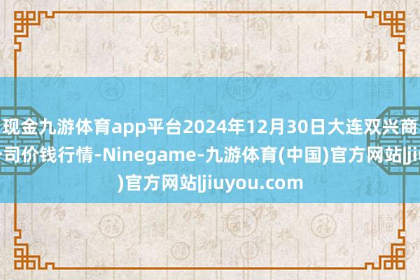 现金九游体育app平台2024年12月30日大连双兴商品城有限公司价钱行情-Ninegame-九游体育(中国)官方网站|jiuyou.com